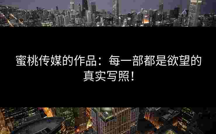 蜜桃传媒的作品：每一部都是欲望的真实写照！
