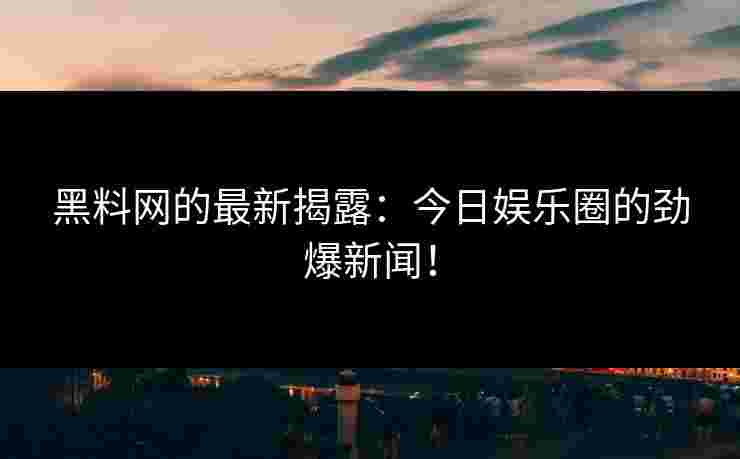 黑料网的最新揭露：今日娱乐圈的劲爆新闻！
