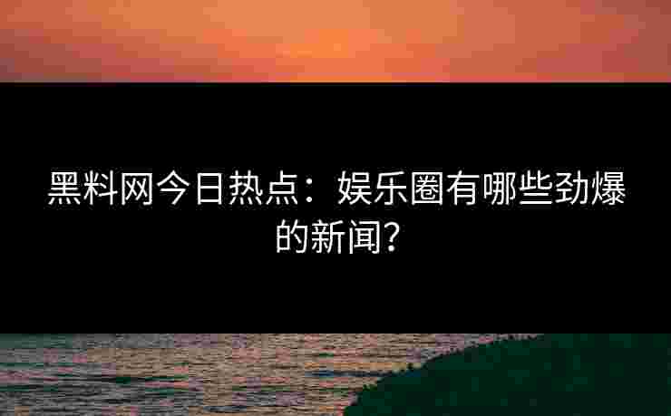 黑料网今日热点：娱乐圈有哪些劲爆的新闻？