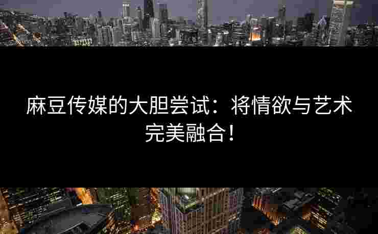 麻豆传媒的大胆尝试：将情欲与艺术完美融合！