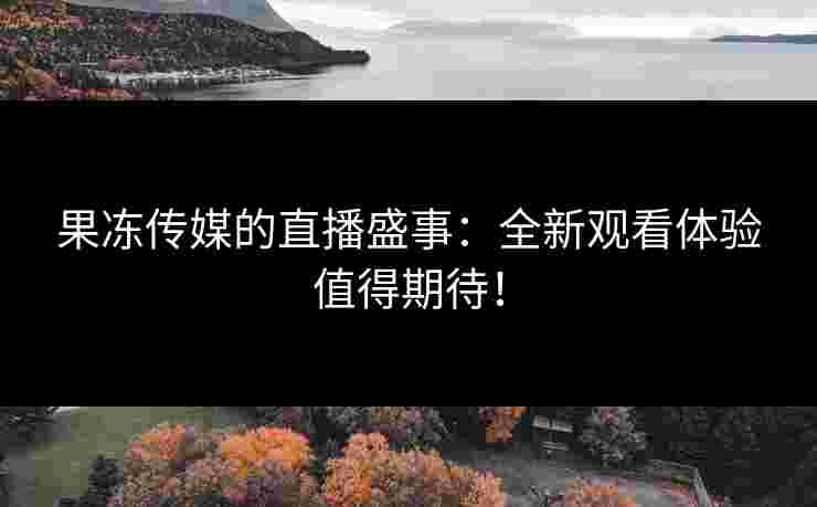 果冻传媒的直播盛事：全新观看体验值得期待！
