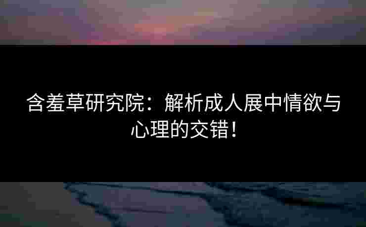 含羞草研究院：解析成人展中情欲与心理的交错！
