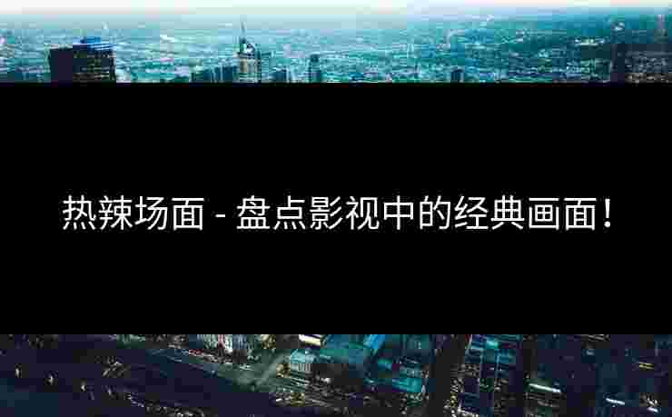热辣场面 - 盘点影视中的经典画面！