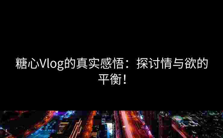 糖心Vlog的真实感悟：探讨情与欲的平衡！