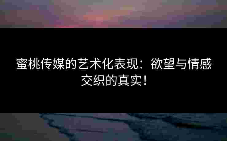 蜜桃传媒的艺术化表现：欲望与情感交织的真实！