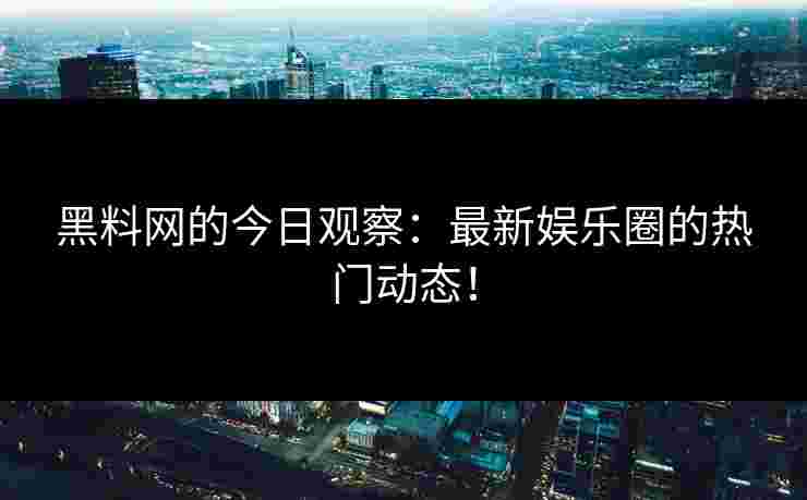 黑料网的今日观察：最新娱乐圈的热门动态！