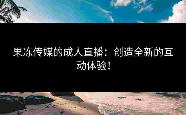 果冻传媒的成人直播：创造全新的互动体验！