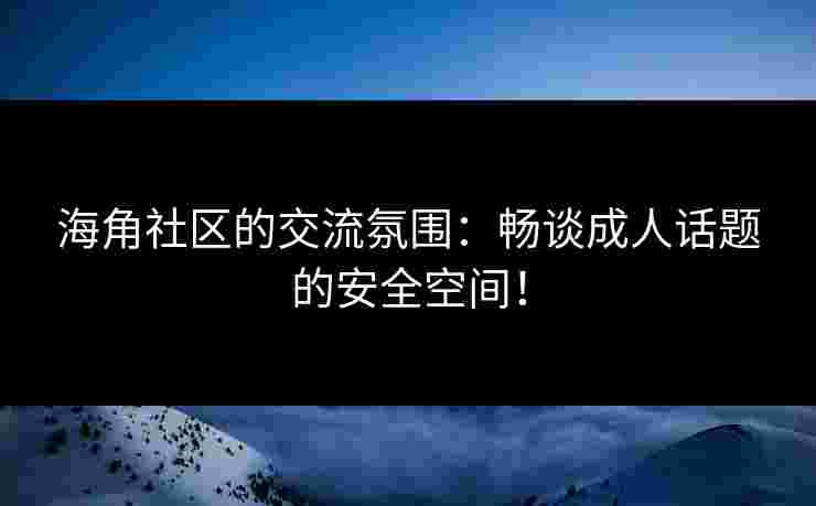 海角社区的交流氛围：畅谈成人话题的安全空间！