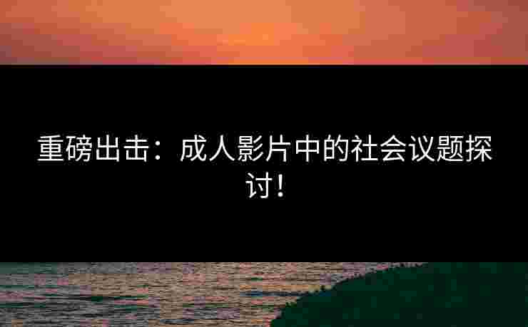 重磅出击：成人影片中的社会议题探讨！