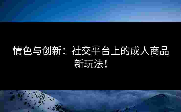 情色与创新：社交平台上的成人商品新玩法！