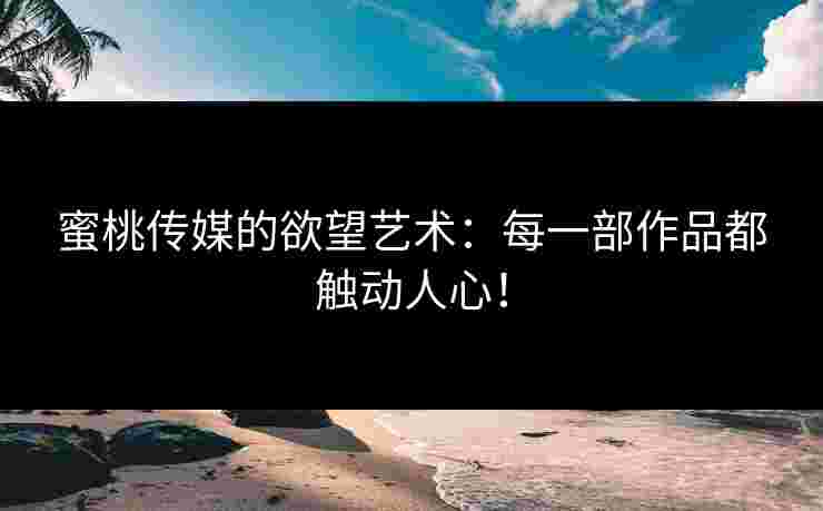 蜜桃传媒的欲望艺术：每一部作品都触动人心！