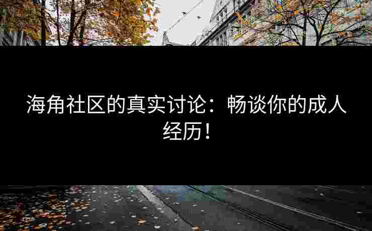 海角社区的真实讨论：畅谈你的成人经历！