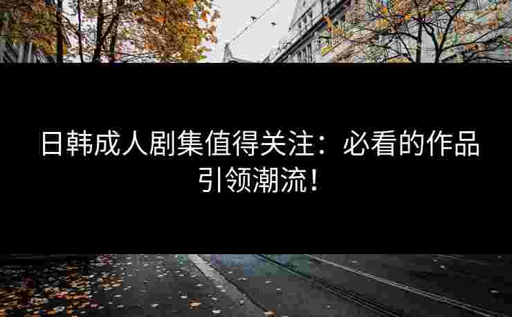 日韩成人剧集值得关注：必看的作品引领潮流！