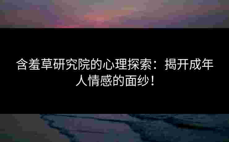 含羞草研究院的心理探索：揭开成年人情感的面纱！