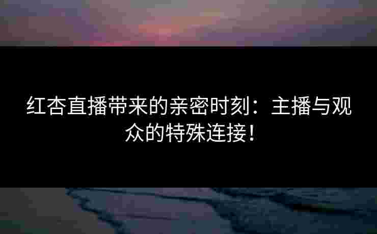 红杏直播带来的亲密时刻：主播与观众的特殊连接！