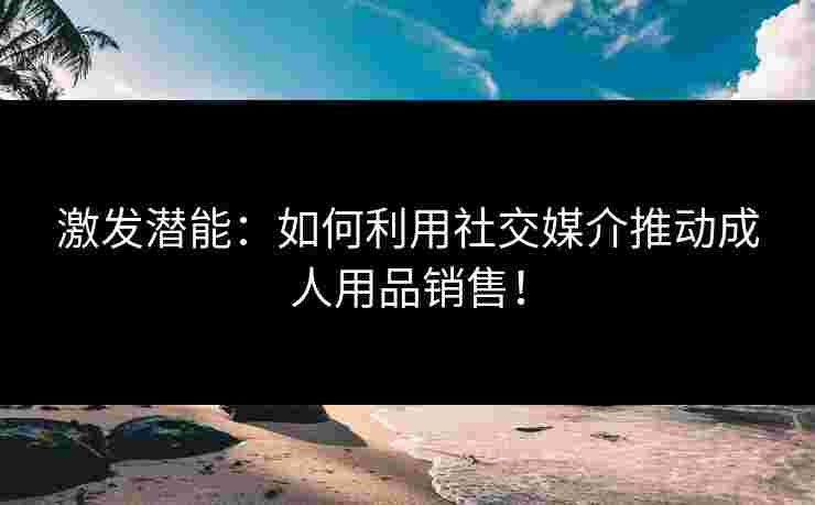激发潜能：如何利用社交媒介推动成人用品销售！