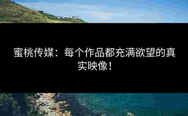 蜜桃传媒：每个作品都充满欲望的真实映像！