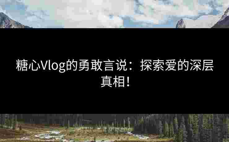 糖心Vlog的勇敢言说：探索爱的深层真相！