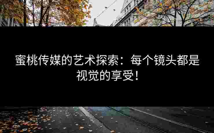 蜜桃传媒的艺术探索：每个镜头都是视觉的享受！