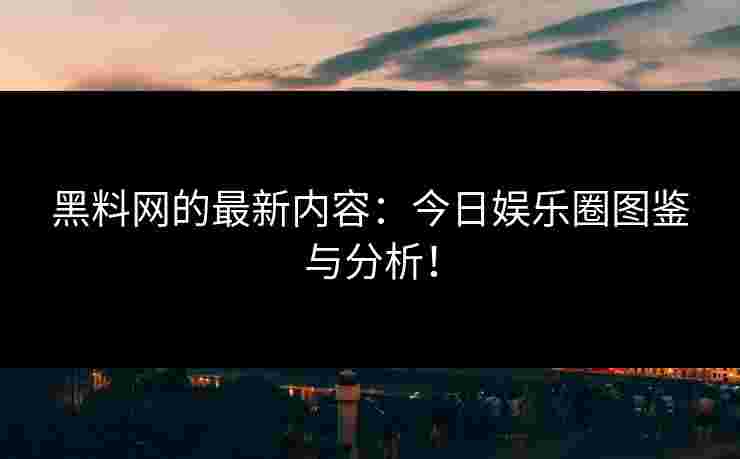 黑料网的最新内容：今日娱乐圈图鉴与分析！