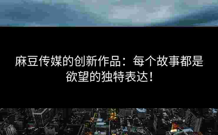 麻豆传媒的创新作品：每个故事都是欲望的独特表达！