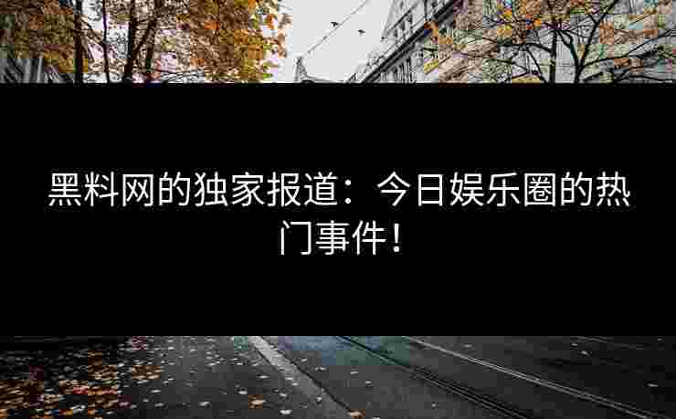 黑料网的独家报道：今日娱乐圈的热门事件！