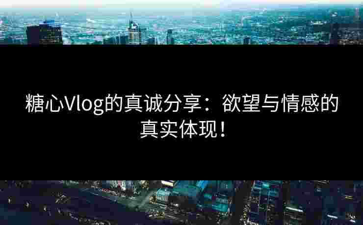 糖心Vlog的真诚分享：欲望与情感的真实体现！