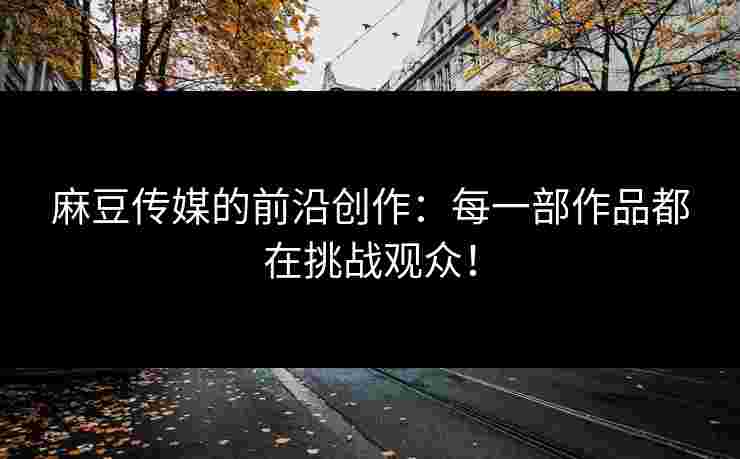 麻豆传媒的前沿创作：每一部作品都在挑战观众！