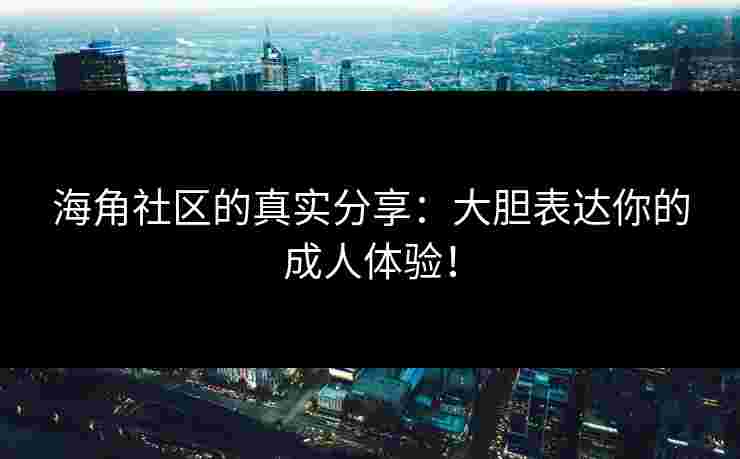 海角社区的真实分享：大胆表达你的成人体验！