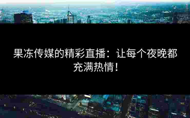 果冻传媒的精彩直播：让每个夜晚都充满热情！