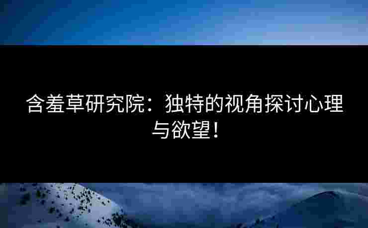 含羞草研究院：独特的视角探讨心理与欲望！