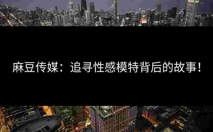 麻豆传媒：追寻性感模特背后的故事！