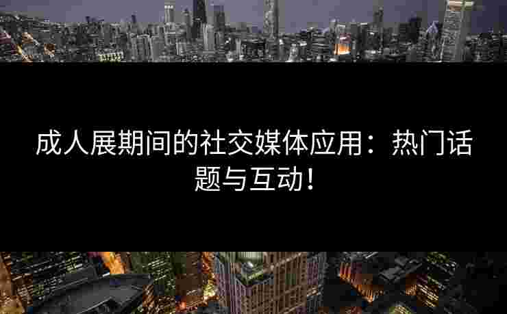 成人展期间的社交媒体应用：热门话题与互动！