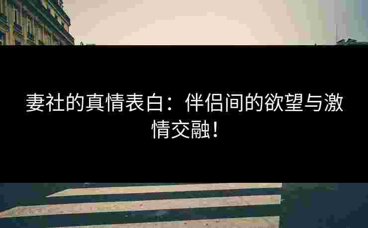 妻社的真情表白：伴侣间的欲望与激情交融！