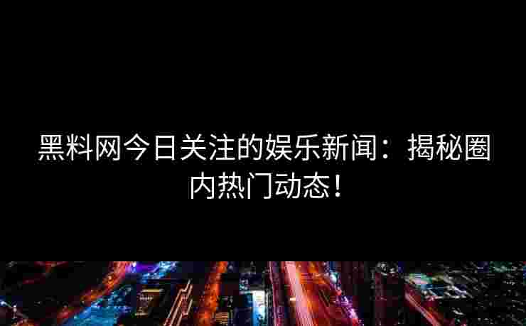 黑料网今日关注的娱乐新闻：揭秘圈内热门动态！