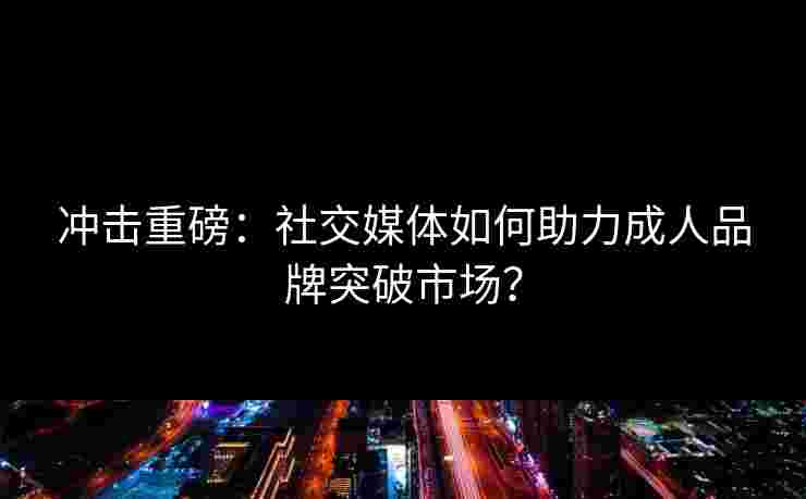 冲击重磅：社交媒体如何助力成人品牌突破市场？