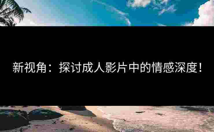 新视角：探讨成人影片中的情感深度！