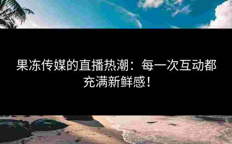 果冻传媒的直播热潮：每一次互动都充满新鲜感！
