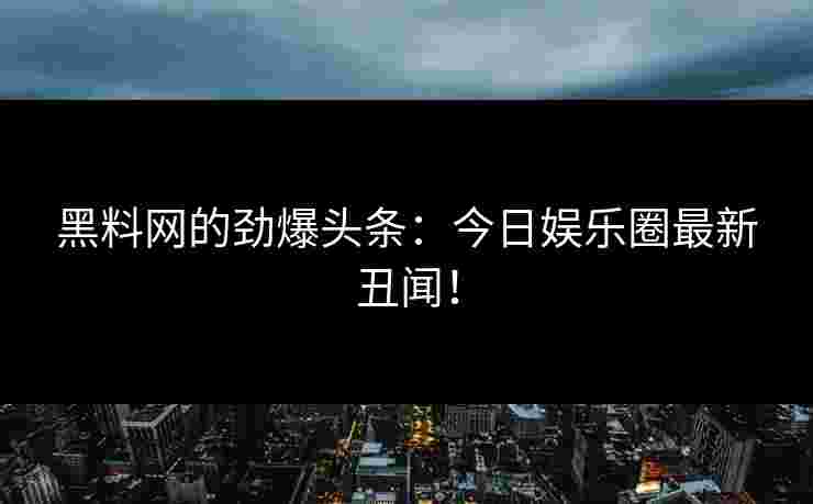 黑料网的劲爆头条：今日娱乐圈最新丑闻！