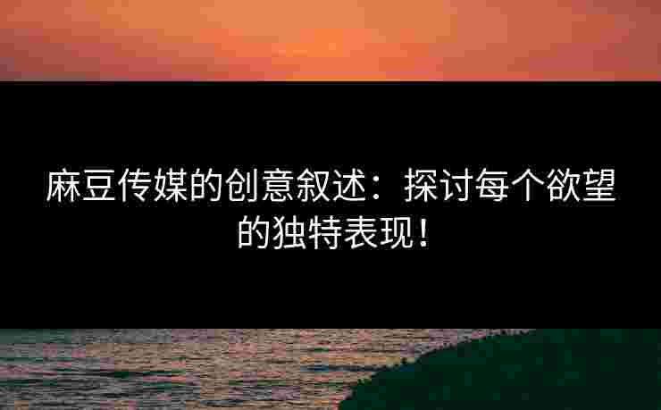 麻豆传媒的创意叙述：探讨每个欲望的独特表现！
