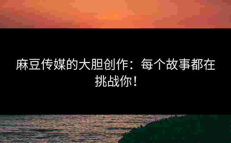 麻豆传媒的大胆创作：每个故事都在挑战你！