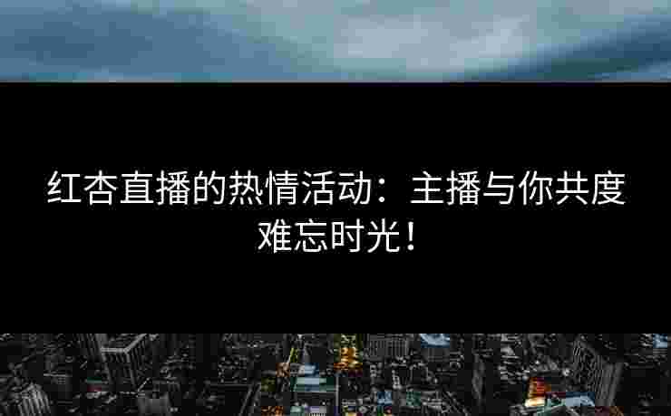 红杏直播的热情活动：主播与你共度难忘时光！
