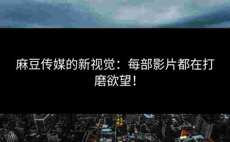 麻豆传媒的新视觉：每部影片都在打磨欲望！