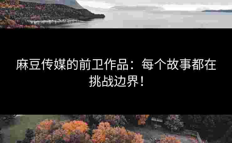 麻豆传媒的前卫作品：每个故事都在挑战边界！