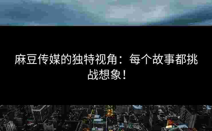 麻豆传媒的独特视角：每个故事都挑战想象！