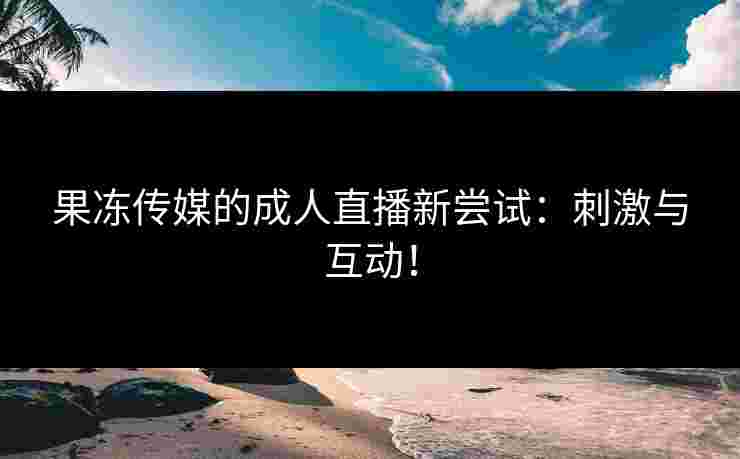 果冻传媒的成人直播新尝试：刺激与互动！