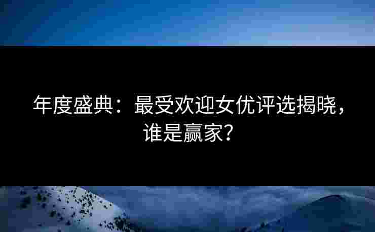 年度盛典：最受欢迎女优评选揭晓，谁是赢家？