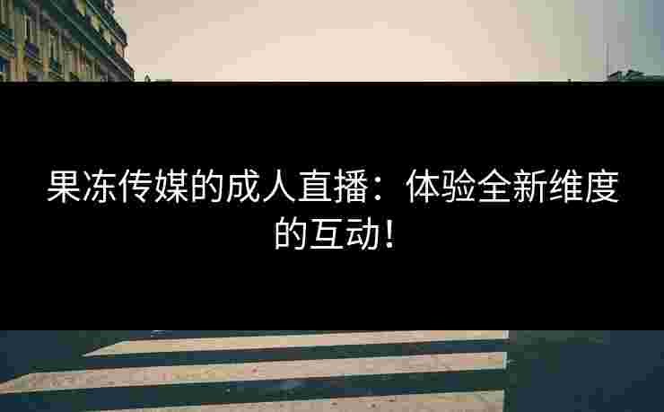 果冻传媒的成人直播：体验全新维度的互动！