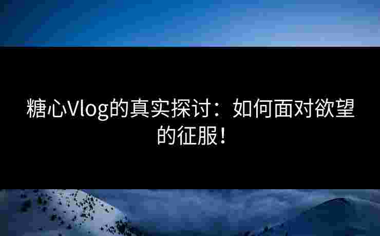 糖心Vlog的真实探讨：如何面对欲望的征服！