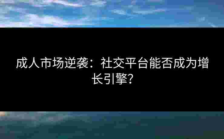 成人市场逆袭：社交平台能否成为增长引擎？